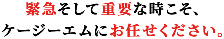 緊急そして重要な時こそ、ケージーエムにお任せください。