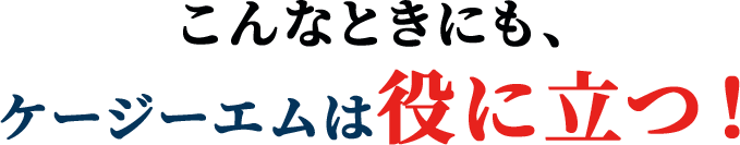 こんなときにも、ケージーエムは役に立つ！